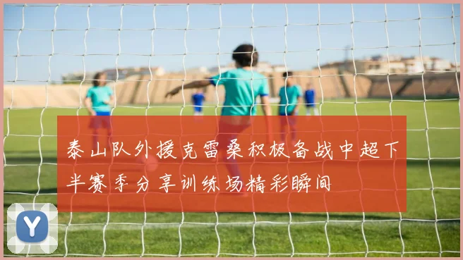 泰山队外援克雷桑积极备战中超下半赛季分享训练场精彩瞬间