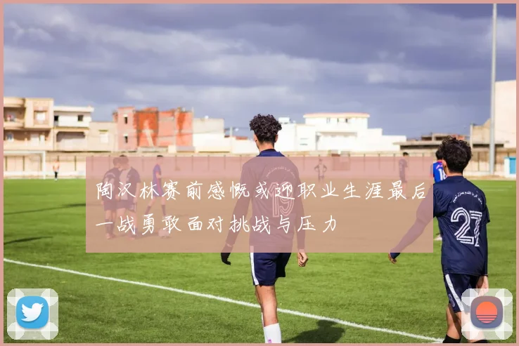 陶汉林赛前感慨或迎职业生涯最后一战勇敢面对挑战与压力