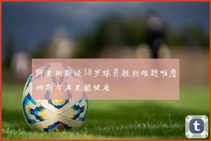 阿里纳斯谈38岁球员胜利难题唯詹姆斯与库里能破局
