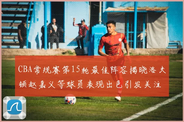 CBA常规赛第15轮最佳阵容揭晓洛夫顿赵嘉义等球员表现出色引发关注