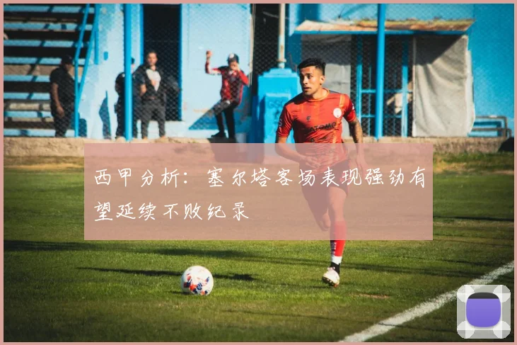 西甲分析：塞尔塔客场表现强劲有望延续不败纪录