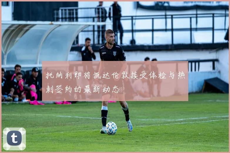 托纳利即将抵达伦敦接受体检与热刺签约的最新动态