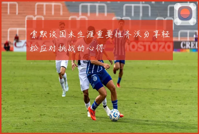 索默谈国米生涯重要性齐沃分享轻松应对挑战的心得