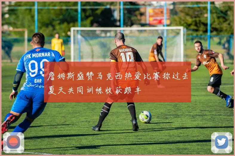 詹姆斯盛赞马克西热爱比赛称过去夏天共同训练收获颇丰