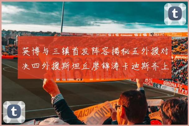 英博与三镇首发阵容揭秘五外援对决四外援斯坦丘廖锦涛卡迪斯齐上阵