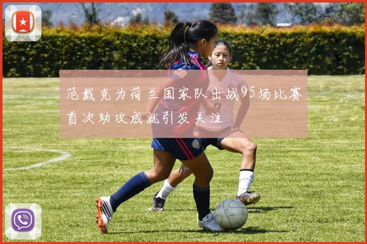 范戴克为荷兰国家队出战95场比赛首次助攻成就引发关注