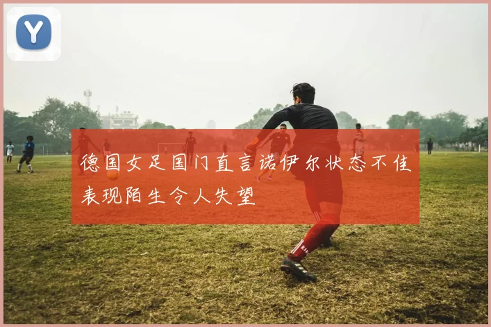 德国女足国门直言诺伊尔状态不佳表现陌生令人失望
