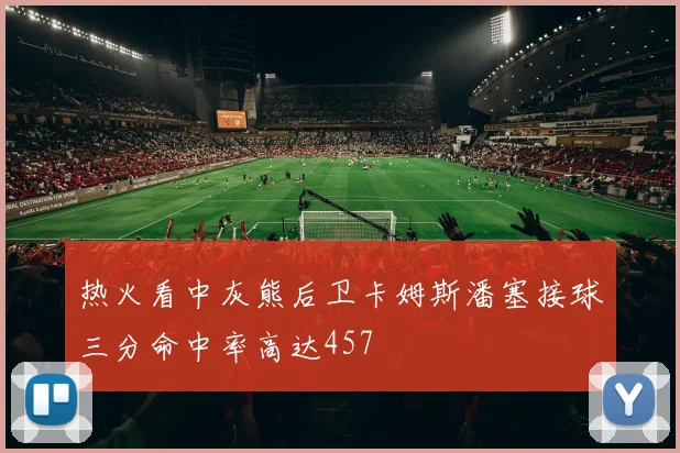 热火看中灰熊后卫卡姆斯潘塞接球三分命中率高达457