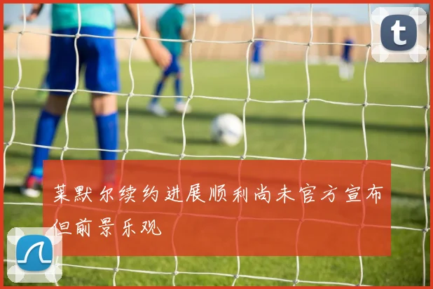 莱默尔续约进展顺利尚未官方宣布但前景乐观